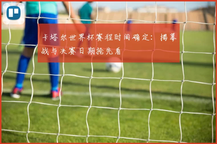 卡塔尔世界杯赛程时间确定:揭幕战与决赛日期抢先看