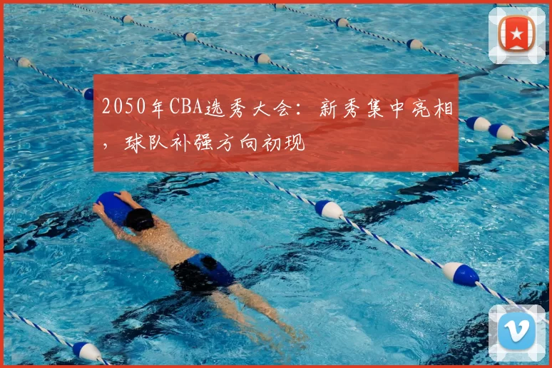 2050年CBA选秀大会：新秀集中亮相，球队补强方向初现
