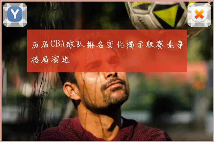 历届CBA球队排名变化揭示联赛竞争格局演进