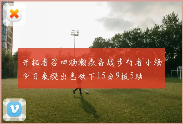 开拓者召回杨瀚森备战步行者小杨今日表现出色砍下15分9板5助