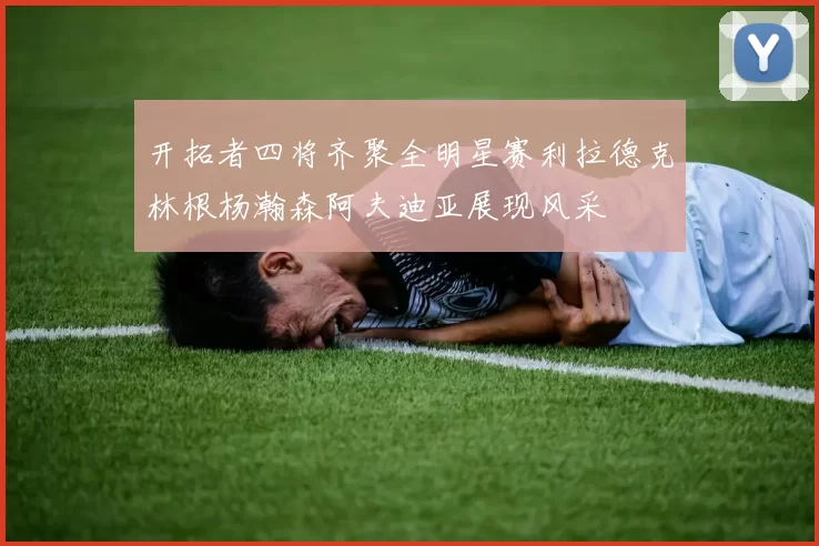 开拓者四将齐聚全明星赛利拉德克林根杨瀚森阿夫迪亚展现风采