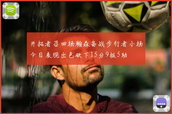 开拓者召回杨瀚森备战步行者小杨今日表现出色砍下15分9板5助