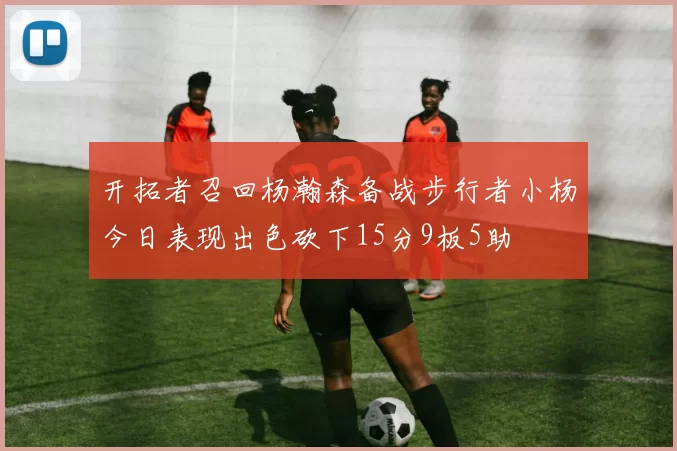 开拓者召回杨瀚森备战步行者小杨今日表现出色砍下15分9板5助