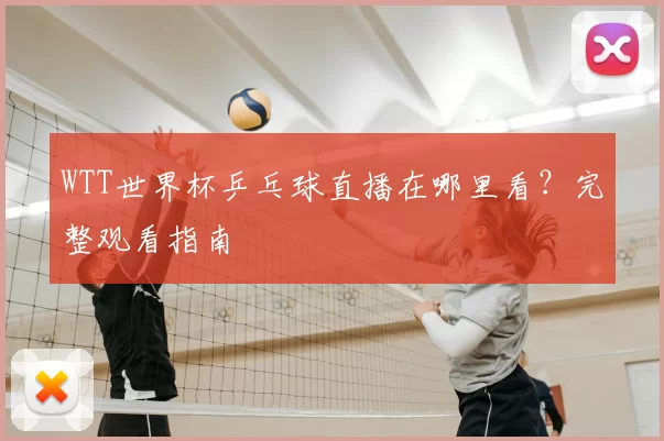 WTT世界杯乒乓球直播在哪里看?完整观看指南
