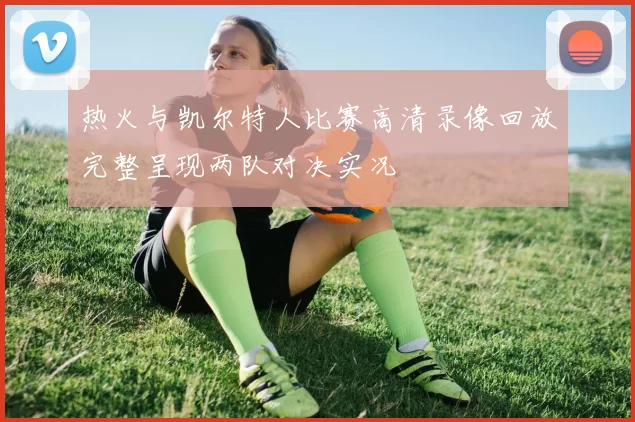 热火与凯尔特人比赛高清录像回放完整呈现两队对决实况