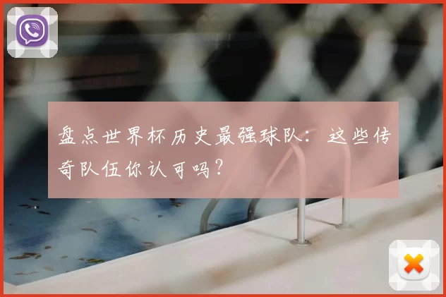 盘点世界杯历史最强球队:这些传奇队伍你认可吗?