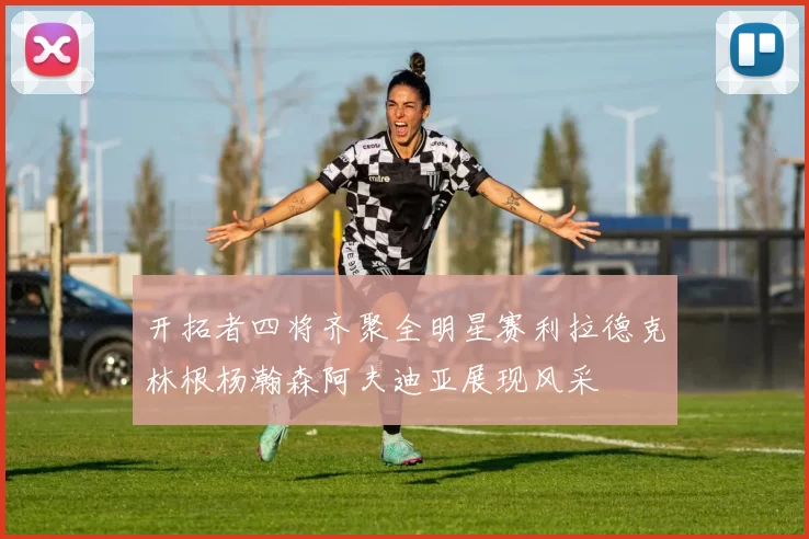 开拓者四将齐聚全明星赛利拉德克林根杨瀚森阿夫迪亚展现风采