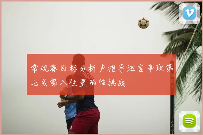 常规赛目标分析卢指导坦言争取第七或第八位置面临挑战