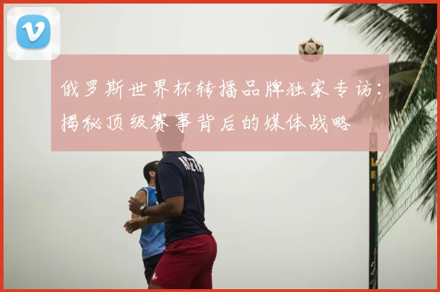 俄罗斯世界杯转播品牌独家专访:揭秘顶级赛事背后的媒体战略
