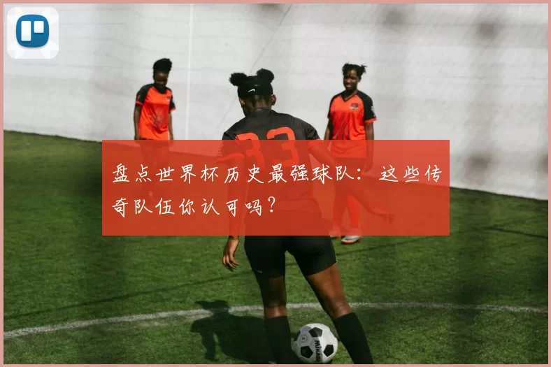 盘点世界杯历史最强球队:这些传奇队伍你认可吗?