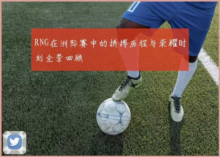 RNG在洲际赛中的拼搏历程与荣耀时刻全景回顾
