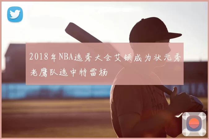 2018年NBA选秀大会艾顿成为状元秀老鹰队选中特雷杨