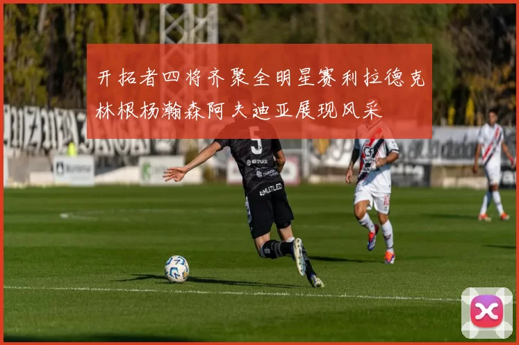 开拓者四将齐聚全明星赛利拉德克林根杨瀚森阿夫迪亚展现风采