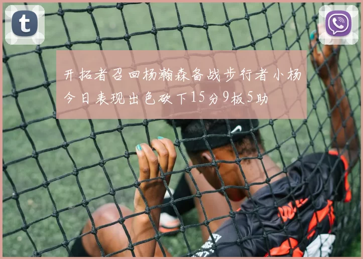 开拓者召回杨瀚森备战步行者小杨今日表现出色砍下15分9板5助