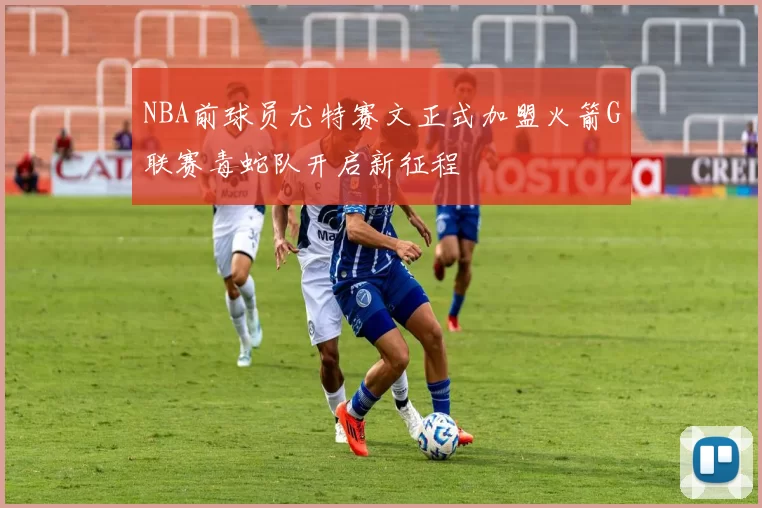 NBA前球员尤特赛文正式加盟火箭G联赛毒蛇队开启新征程