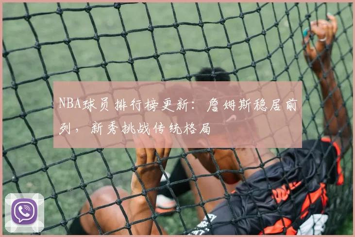 NBA球员排行榜更新:詹姆斯稳居前列,新秀挑战传统格局