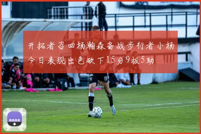 开拓者召回杨瀚森备战步行者小杨今日表现出色砍下15分9板5助