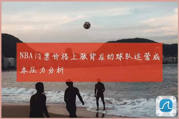 NBA门票价格上涨背后的球队运营成本压力分析
