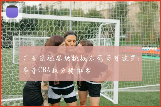 广东宏远客场挑战东莞马可波罗，争夺CBA积分榜排名