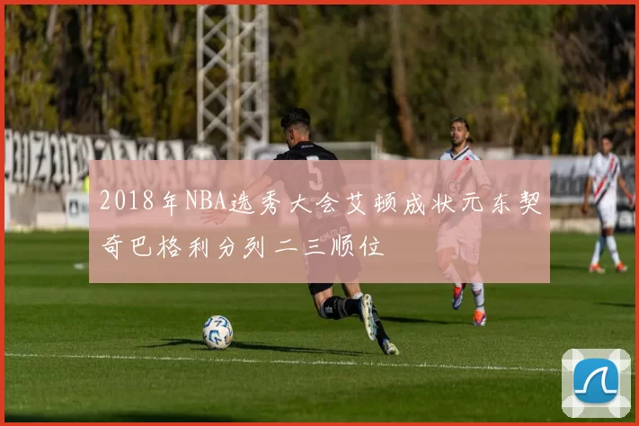 2018年NBA选秀大会艾顿成状元东契奇巴格利分列二三顺位