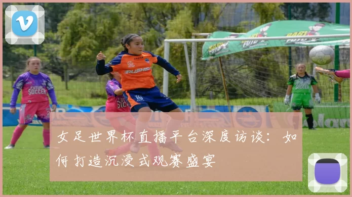 女足世界杯直播平台深度访谈:如何打造沉浸式观赛盛宴
