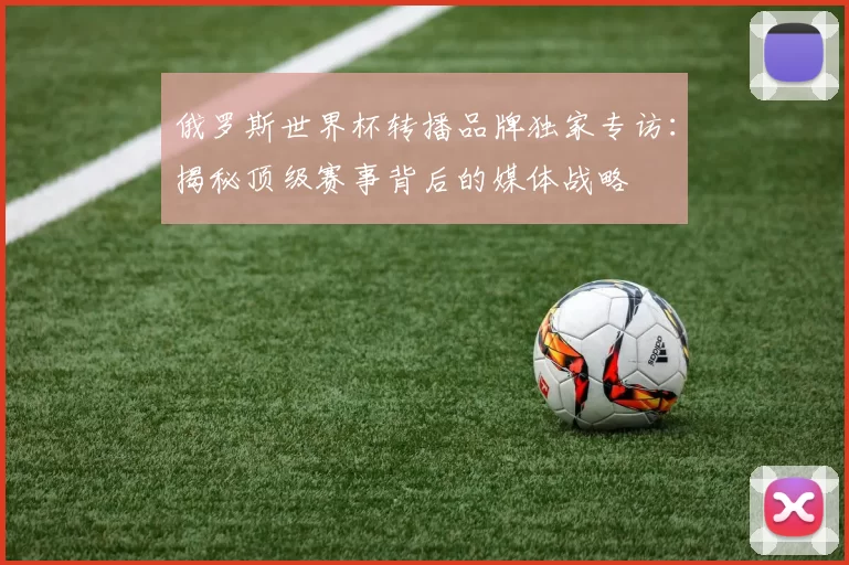 俄罗斯世界杯转播品牌独家专访：揭秘顶级赛事背后的媒体战略
