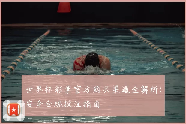 世界杯彩票官方购买渠道全解析：安全合规投注指南