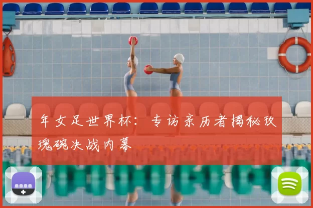 年女足世界杯:专访亲历者揭秘玫瑰碗决战内幕