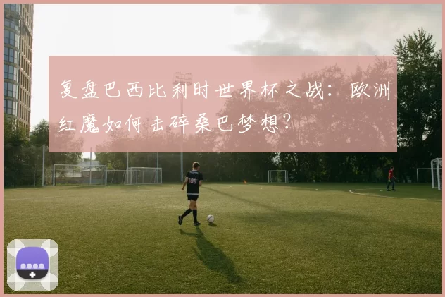 复盘巴西比利时世界杯之战：欧洲红魔如何击碎桑巴梦想？