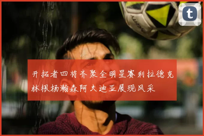开拓者四将齐聚全明星赛利拉德克林根杨瀚森阿夫迪亚展现风采