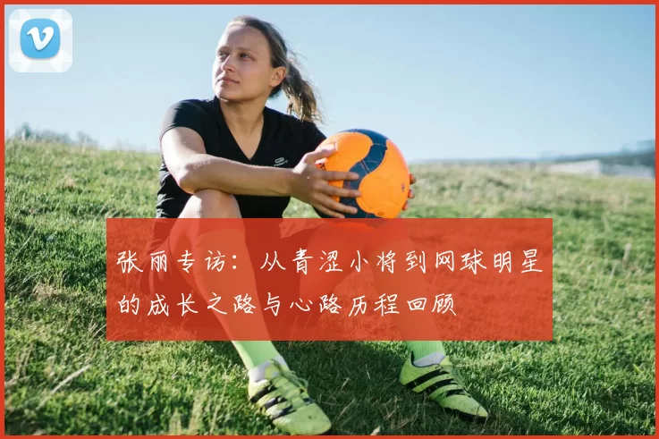 张丽专访:从青涩小将到网球明星的成长之路与心路历程回顾