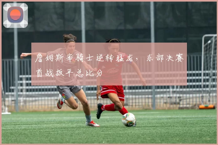 詹姆斯率骑士逆转猛龙,东部决赛首战扳平总比分