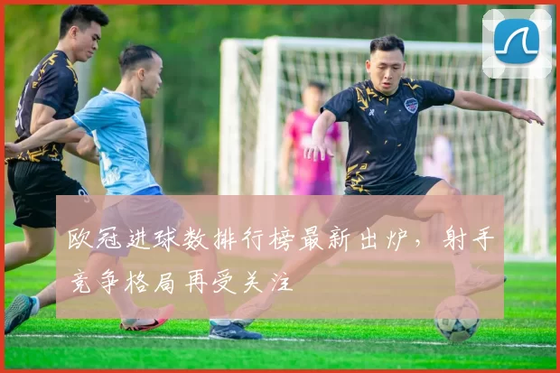 欧冠进球数排行榜最新出炉，射手竞争格局再受关注