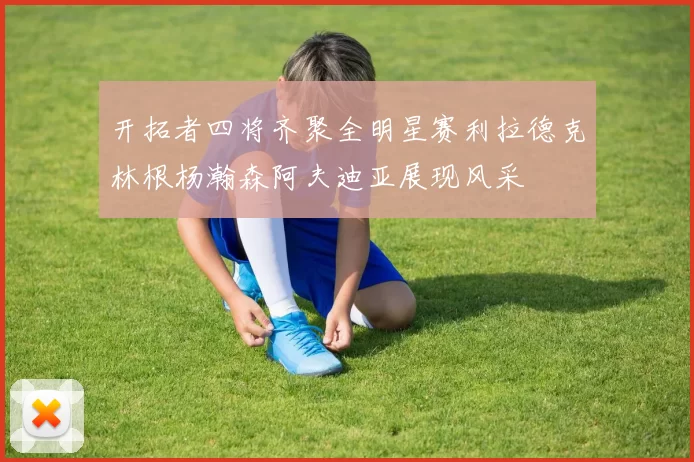 开拓者四将齐聚全明星赛利拉德克林根杨瀚森阿夫迪亚展现风采