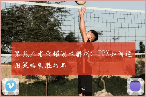 聚焦王者荣耀战术解析：FPX如何运用策略制胜对局