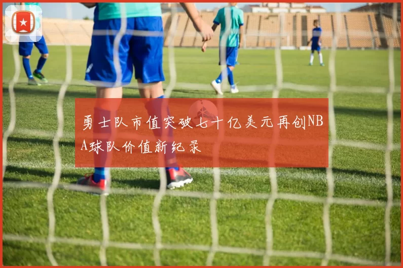 勇士队市值突破七十亿美元再创NBA球队价值新纪录