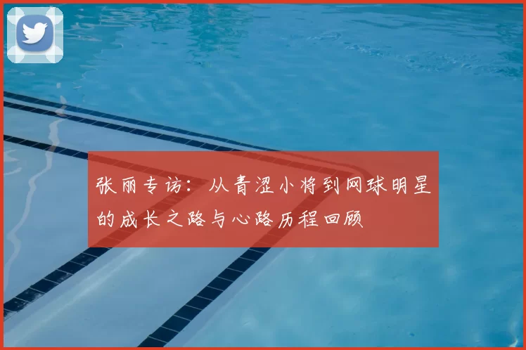 张丽专访:从青涩小将到网球明星的成长之路与心路历程回顾