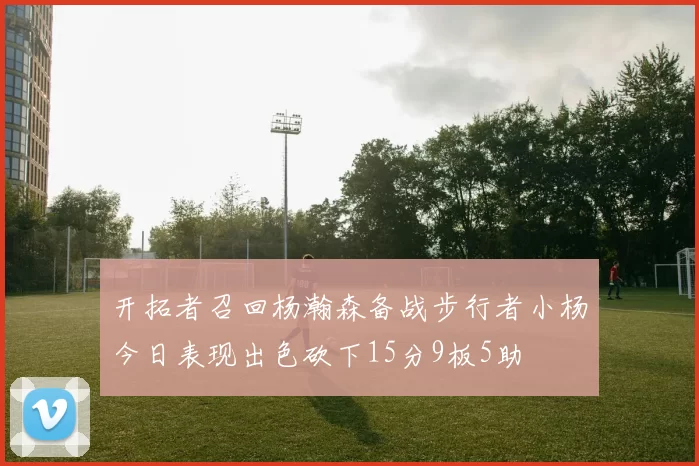 开拓者召回杨瀚森备战步行者小杨今日表现出色砍下15分9板5助