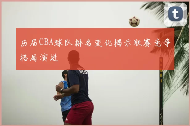 历届CBA球队排名变化揭示联赛竞争格局演进