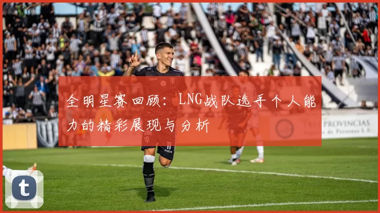 全明星赛回顾:LNG战队选手个人能力的精彩展现与分析