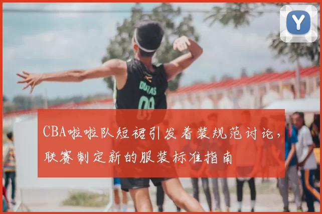 CBA啦啦队短裙引发着装规范讨论，联赛制定新的服装标准指南