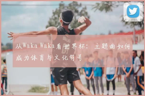 从Waka Waka看世界杯:主题曲如何成为体育与文化符号