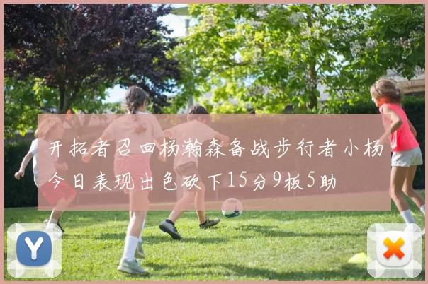 开拓者召回杨瀚森备战步行者小杨今日表现出色砍下15分9板5助
