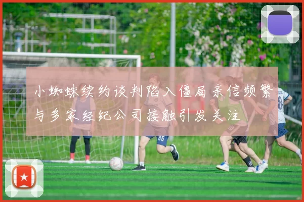 小蜘蛛续约谈判陷入僵局亲信频繁与多家经纪公司接触引发关注