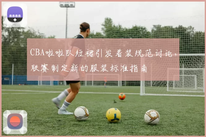 CBA啦啦队短裙引发着装规范讨论,联赛制定新的服装标准指南