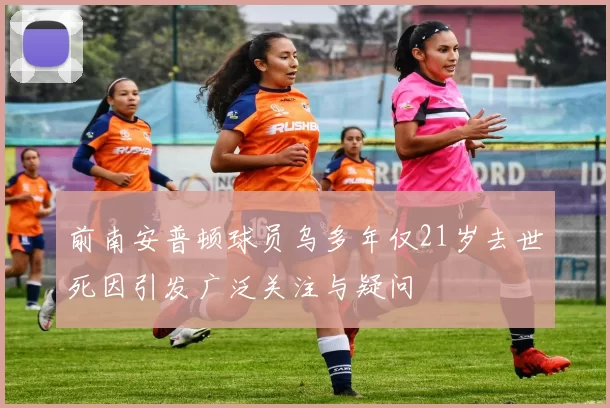 前南安普顿球员乌多年仅21岁去世死因引发广泛关注与疑问