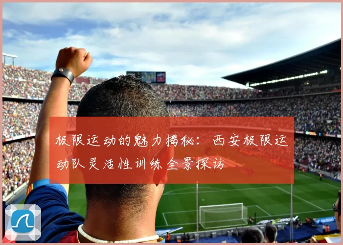 极限运动的魅力揭秘:西安极限运动队灵活性训练全景探访