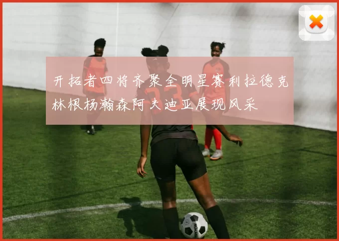 开拓者四将齐聚全明星赛利拉德克林根杨瀚森阿夫迪亚展现风采