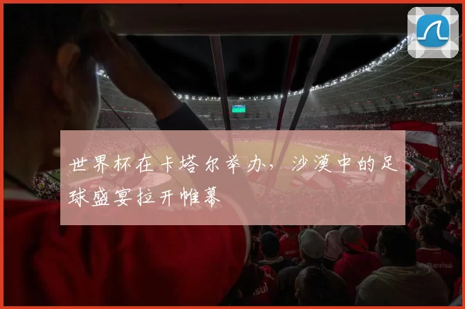 世界杯在卡塔尔举办,沙漠中的足球盛宴拉开帷幕