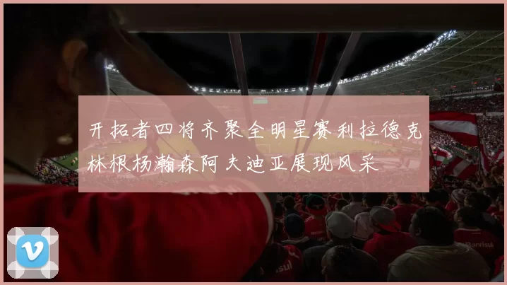 开拓者四将齐聚全明星赛利拉德克林根杨瀚森阿夫迪亚展现风采
